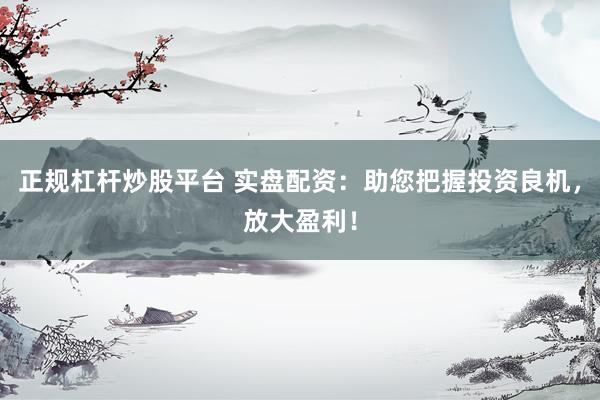 正规杠杆炒股平台 实盘配资：助您把握投资良机，放大盈利！