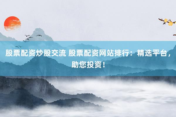 股票配资炒股交流 股票配资网站排行：精选平台，助您投资！