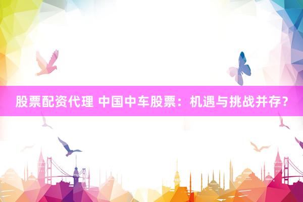 股票配资代理 中国中车股票：机遇与挑战并存？