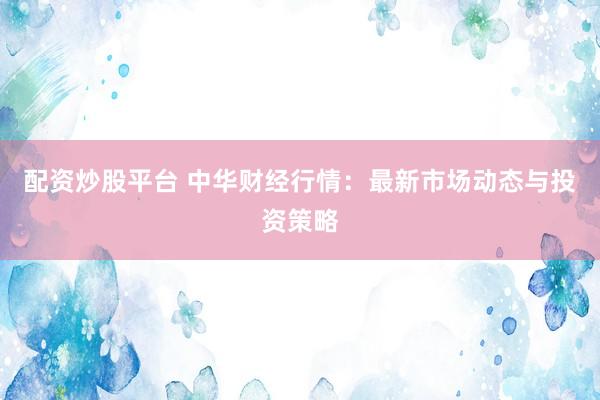 配资炒股平台 中华财经行情：最新市场动态与投资策略