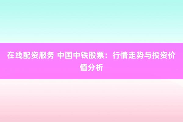 在线配资服务 中国中铁股票：行情走势与投资价值分析
