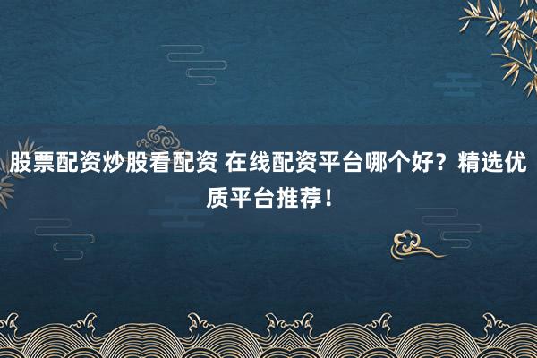 股票配资炒股看配资 在线配资平台哪个好？精选优质平台推荐！