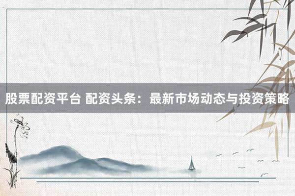 股票配资平台 配资头条：最新市场动态与投资策略