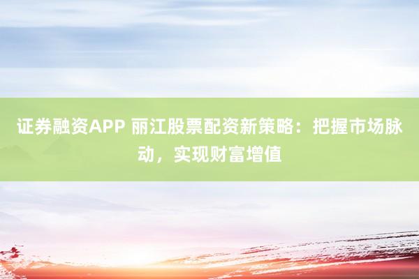 证券融资APP 丽江股票配资新策略：把握市场脉动，实现财富增值