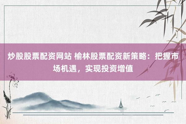 炒股股票配资网站 榆林股票配资新策略：把握市场机遇，实现投资增值