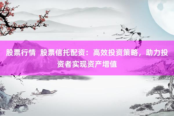 股票行情  股票信托配资：高效投资策略，助力投资者实现资产增值