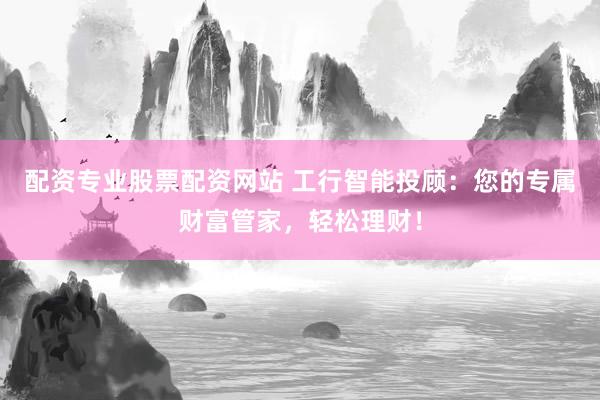 配资专业股票配资网站 工行智能投顾：您的专属财富管家，轻松理财！