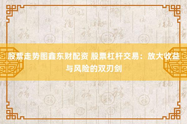 股票走势图鑫东财配资 股票杠杆交易：放大收益与风险的双刃剑