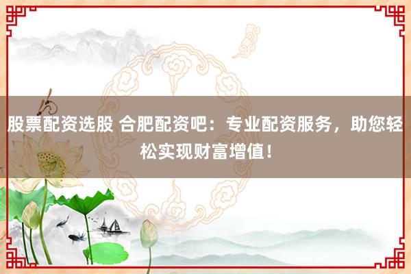 股票配资选股 合肥配资吧：专业配资服务，助您轻松实现财富增值！