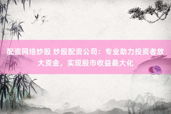 配资网络炒股 炒股配资公司：专业助力投资者放大资金，实现股市收益最大化