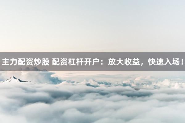 主力配资炒股 配资杠杆开户：放大收益，快速入场！