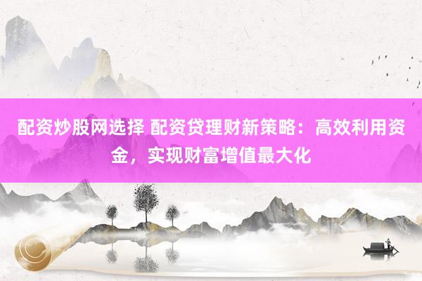 配资炒股网选择 配资贷理财新策略：高效利用资金，实现财富增值最大化