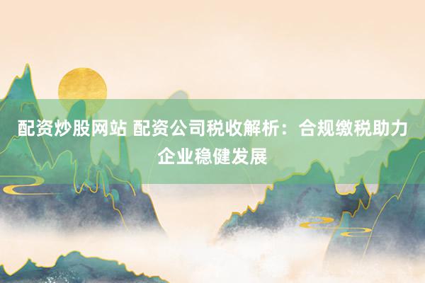 配资炒股网站 配资公司税收解析：合规缴税助力企业稳健发展