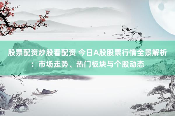 股票配资炒股看配资 今日A股股票行情全景解析：市场走势、热门板块与个股动态