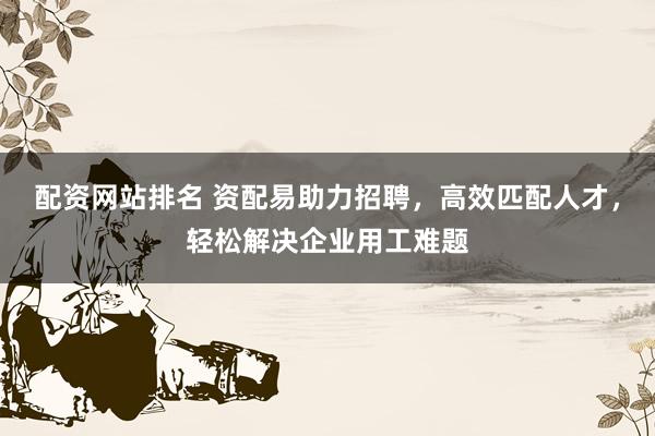 配资网站排名 资配易助力招聘，高效匹配人才，轻松解决企业用工难题