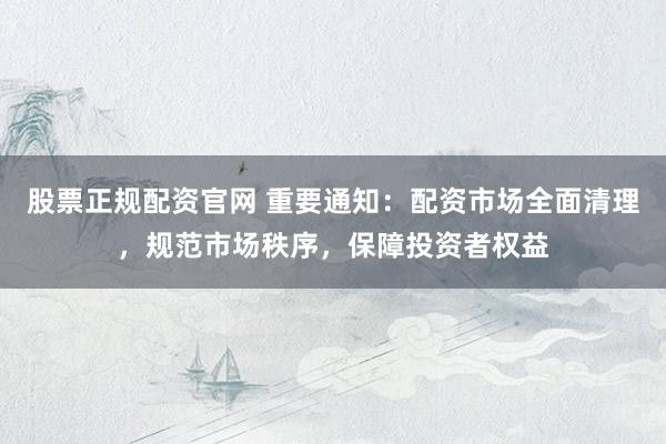 股票正规配资官网 重要通知：配资市场全面清理，规范市场秩序，保障投资者权益