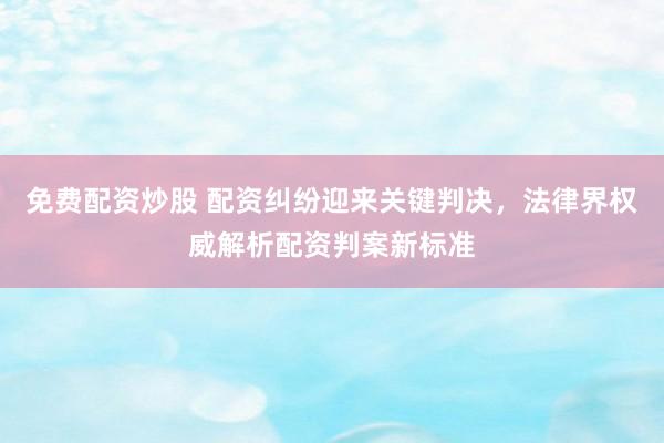 免费配资炒股 配资纠纷迎来关键判决，法律界权威解析配资判案新标准