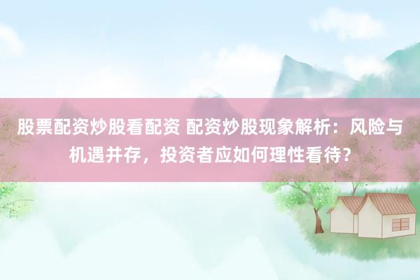 股票配资炒股看配资 配资炒股现象解析：风险与机遇并存，投资者应如何理性看待？