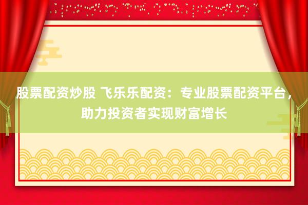 股票配资炒股 飞乐乐配资：专业股票配资平台，助力投资者实现财富增长