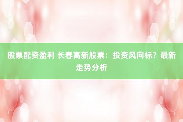 股票配资盈利 长春高新股票：投资风向标？最新走势分析