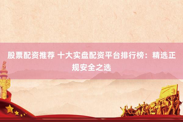 股票配资推荐 十大实盘配资平台排行榜：精选正规安全之选