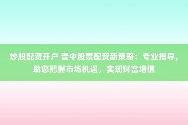 炒股配资开户 晋中股票配资新策略：专业指导，助您把握市场机遇，实现财富增值