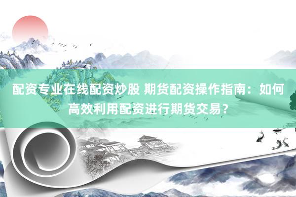 配资专业在线配资炒股 期货配资操作指南：如何高效利用配资进行期货交易？