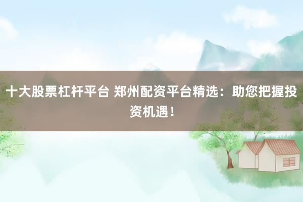 十大股票杠杆平台 郑州配资平台精选：助您把握投资机遇！