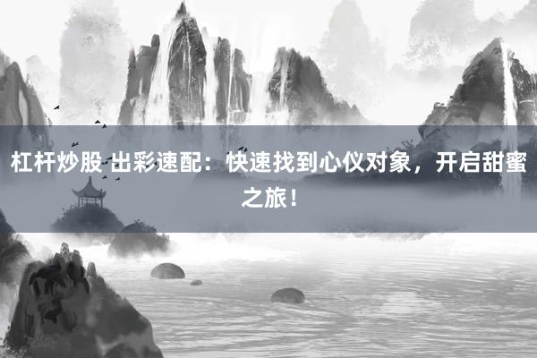 杠杆炒股 出彩速配：快速找到心仪对象，开启甜蜜之旅！