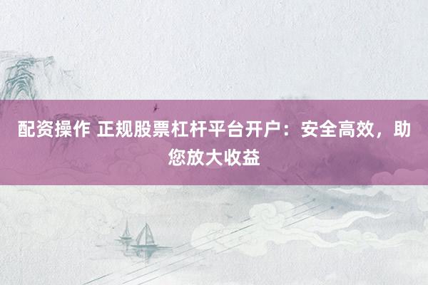 配资操作 正规股票杠杆平台开户：安全高效，助您放大收益