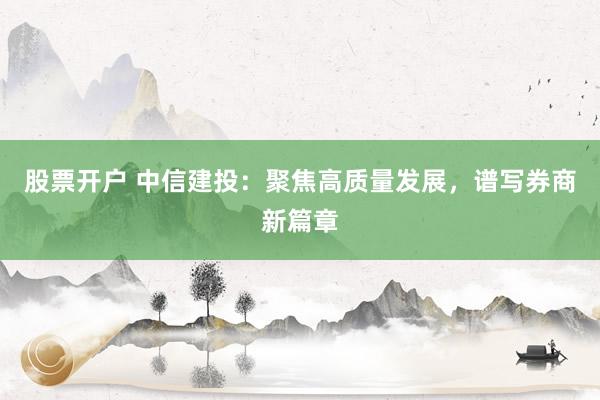 股票开户 中信建投：聚焦高质量发展，谱写券商新篇章