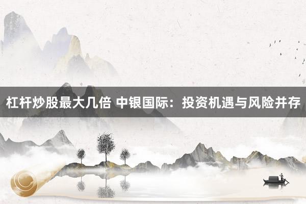 杠杆炒股最大几倍 中银国际：投资机遇与风险并存