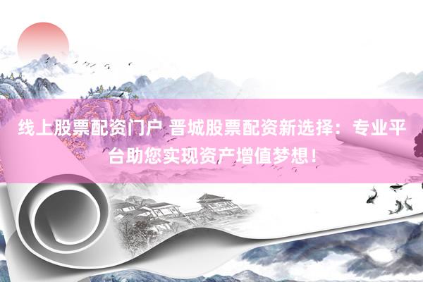 线上股票配资门户 晋城股票配资新选择：专业平台助您实现资产增值梦想！