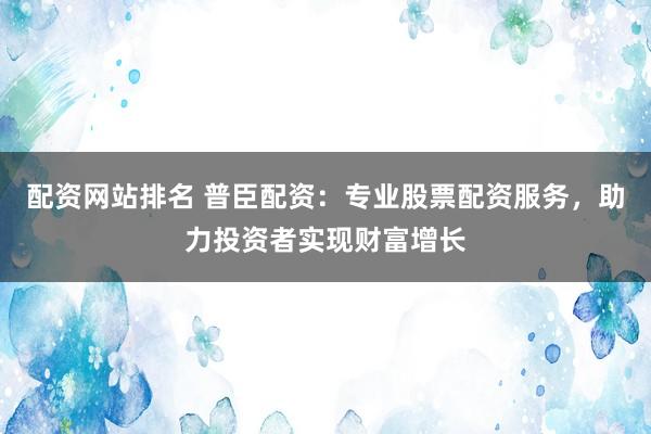 配资网站排名 普臣配资：专业股票配资服务，助力投资者实现财富增长