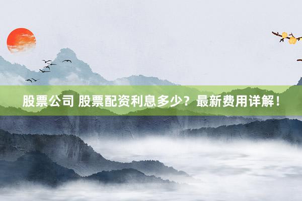 股票公司 股票配资利息多少？最新费用详解！