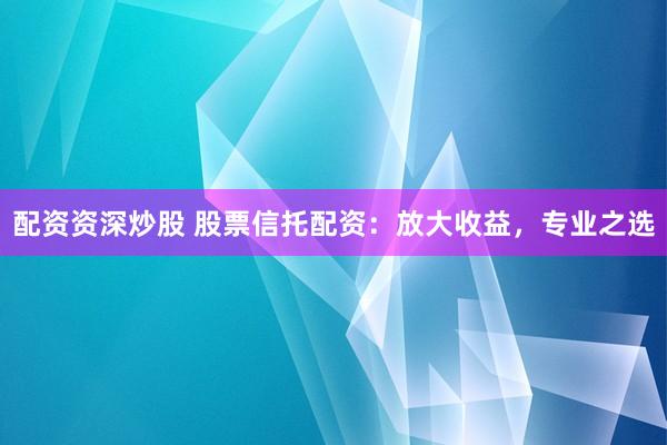 配资资深炒股 股票信托配资：放大收益，专业之选