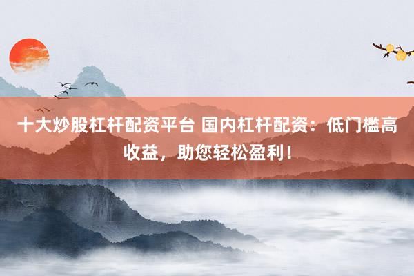 十大炒股杠杆配资平台 国内杠杆配资：低门槛高收益，助您轻松盈利！
