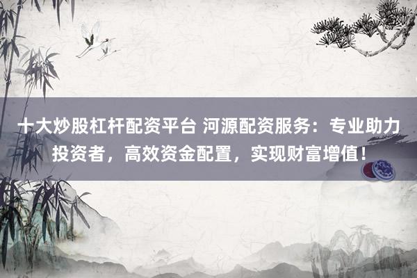 十大炒股杠杆配资平台 河源配资服务：专业助力投资者，高效资金配置，实现财富增值！