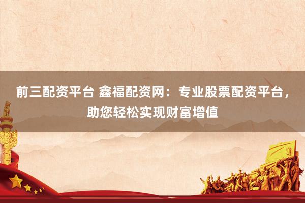 前三配资平台 鑫福配资网：专业股票配资平台，助您轻松实现财富增值