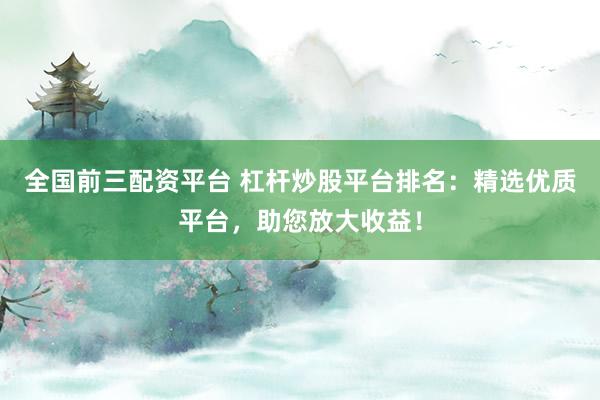 全国前三配资平台 杠杆炒股平台排名：精选优质平台，助您放大收益！