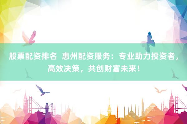股票配资排名  惠州配资服务：专业助力投资者，高效决策，共创财富未来！