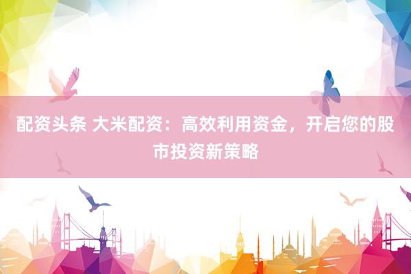 配资头条 大米配资：高效利用资金，开启您的股市投资新策略