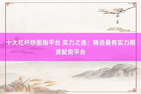 十大杠杆炒股指平台 实力之选:精选最有实力期货配资平台