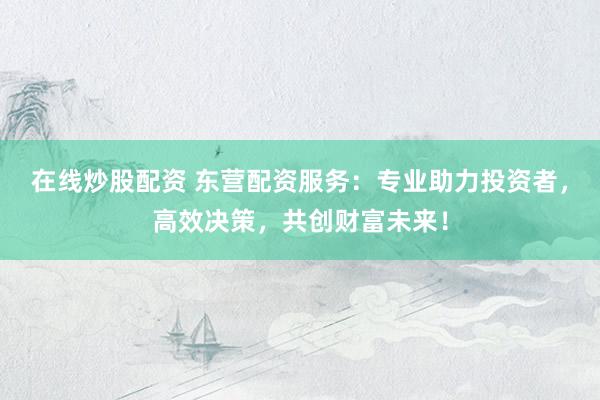 在线炒股配资 东营配资服务:专业助力投资者,高效决策,共创财富未来!