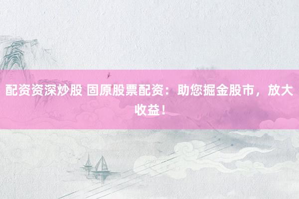 配资资深炒股 固原股票配资:助您掘金股市,放大收益!