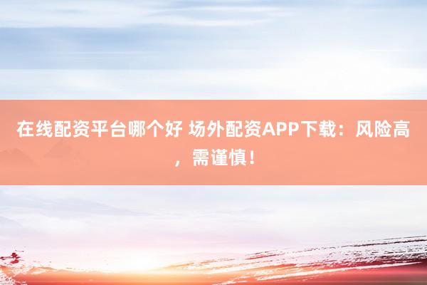 在线配资平台哪个好 场外配资APP下载：风险高，需谨慎！