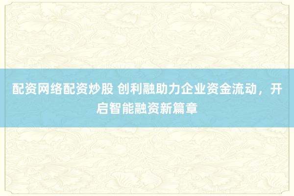 配资网络配资炒股 创利融助力企业资金流动,开启智能融资新篇章