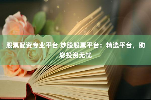 股票配资专业平台 炒股股票平台:精选平台,助您投资无忧