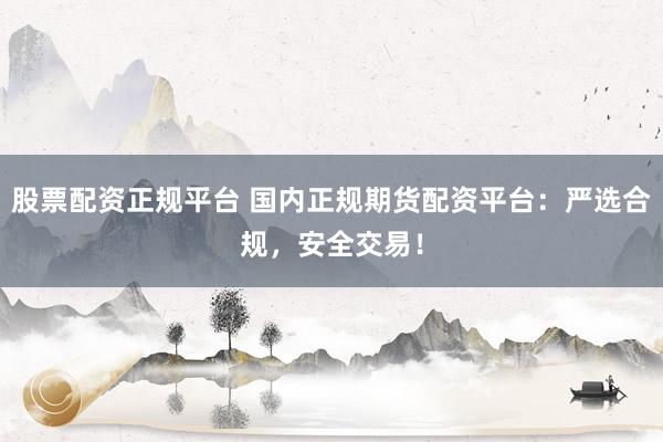 股票配资正规平台 国内正规期货配资平台：严选合规，安全交易！