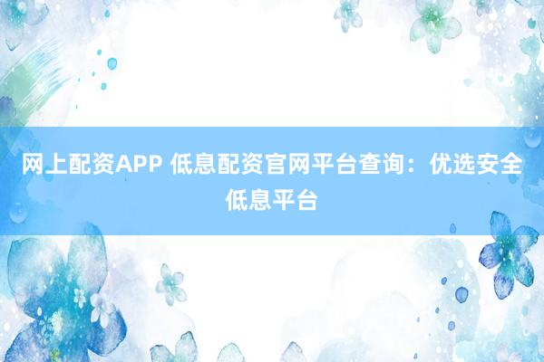 网上配资APP 低息配资官网平台查询:优选安全低息平台